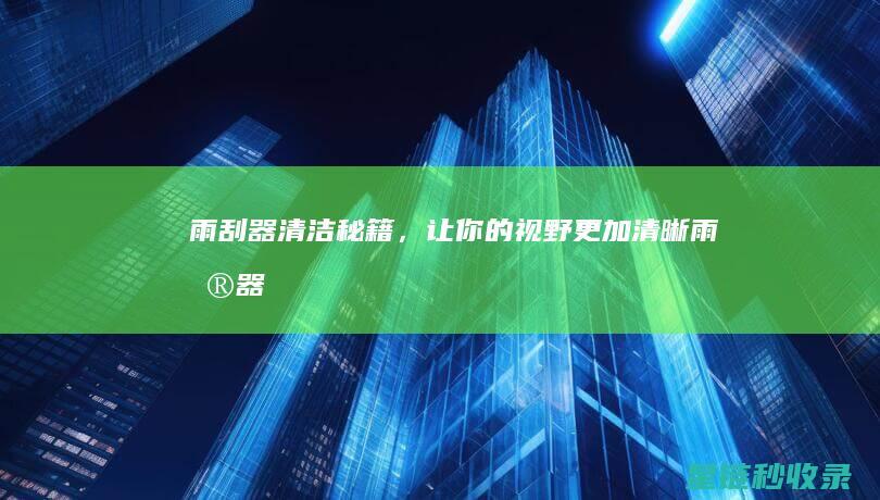 雨刮器清洁秘籍，让你的视野更加清晰！ (雨刮器清洁秘诀视频)